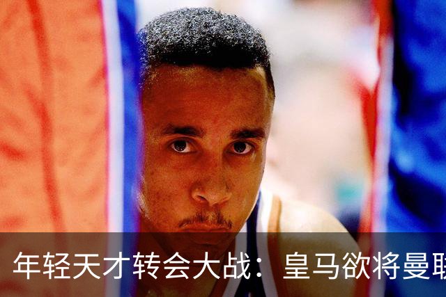 年轻天才转会大战：皇马欲将曼联小将收入囊中